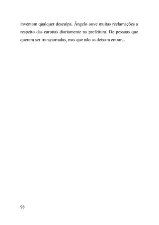 inventam qualquer desculpa. Ângelo ouve muitas reclamações a
respeito das caronas diariamente na prefeitura. De pessoas que
querem ser transportadas, mas que não as deixam entrar...




93
 
