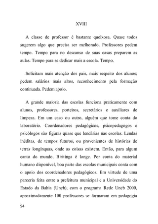 XVIII

     A classe de professor é bastante queixosa. Quase todos
sugerem algo que precisa ser melhorado. Professores pedem
tempo. Tempo para no descanso de suas casas preparem as
aulas. Tempo para se dedicar mais a escola. Tempo.

     Solicitam mais atenção dos pais, mais respeito dos alunos;
pedem salários mais altos, reconhecimento pela formação
continuada. Pedem apoio.

     A grande maioria das escolas funciona praticamente com
alunos, professores, porteiros, secretários e auxiliares de
limpeza. Em um caso ou outro, alguém que tome conta do
laboratório. Coordenadores pedagógicos, psicopedagogos e
psicólogos são figuras quase que lendárias nas escolas. Lendas
inéditas, de tempos futuros, ou provenientes de histórias de
terras longínquas, onde as coisas existem. Então, para algum
canto do mundo, Biritinga é longe. Por conta do material
humano disponível, boa parte das escolas municipais conta com
o apoio dos coordenadores pedagógicos. Em virtude de uma
parceria feita entre a prefeitura municipal e a Universidade do
Estado da Bahia (Uneb), com o programa Rede Uneb 2000,
aproximadamente 100 professores se formaram em pedagogia

94
 