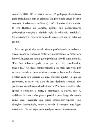 no ano de 2007. Só nas séries iniciais, 55 pedagogos habilitados
estão trabalhando com as crianças. Na pré-escola (atual 1ª série
no ensino fundamental de 9 anos) e até o fim das séries iniciais.
Já em Riachão do Jacuípe, apenas oito coordenadores
pedagógicos compõe a administração da educação municipal.
Todas mulheres, cada uma cuida de uma etapa ou um setor do
ensino.

     Mas, no geral, desprovido desses profissionais, o ambiente
escolar acaba deixando os professores acarretados. A professora
Janete Mascarenhas pensa que o professor não dá conta de tudo.
“Ele fica sobrecarregado, tem que ser pai, coordenador,
psicólogo...” Os mais comprometidos e os mais sensíveis, por
vezes se envolvem com as histórias e os problemas dos alunos.
Tentam com uma palavra ou uma conversa ajudar. Só que os
problemas, às vezes, vão além de uma desilusão amorosa; são
profundos, complexos e desalentadores. Por hora, a muitos cabe
apenas o conselho, o norte, a orientação. A outros, não. A
realidade de suas vidas parece puxá-los para longe da escola
como uma juventude que passa irresponsavelmente. São
situações lamentáveis, onde a escola é somente um lugar
secundário. Ou um lugar que é qualquer coisa, menos a casa.



95
 