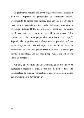 Os problemas naturais da juventude, seus anseios, desejos e
equívocos dispõem os professores de diferentes modos.
Dependendo de pessoa para pessoa, cada um lida ou aprende a
lidar com a situação de um modo diferente. Mas para a
psicóloga Katiane Brito, os professores absorvem os vários
problemas sem, no entanto, ter capacidade para isso. “Eles
tentam, mas não estão preparados para fazer esse papel”.
Segundo ela, os professores já têm problemas pessoais, e ficam
sobrecarregados com toda a situação da escola. O ideal seria um
profissional da área para poder fazer esse papel. E alerta que
mesmo a psicologia vai até onde pode. “Cada um tem o seu
limite de atuação”.

     Por fim, certos casos são um tremendo golpe no futuro. O
desperdício angustia a alma, e por um momento, diante da
incapacidade de um e da realidade do outro, professores e alunos
são unicamente um desamparo só.




96
 