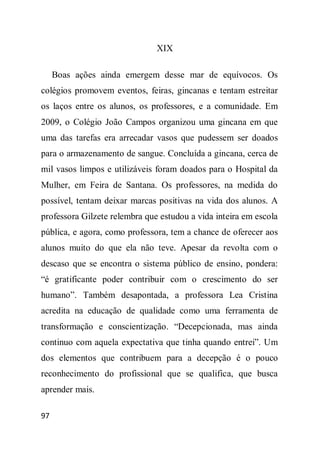 XIX

     Boas ações ainda emergem desse mar de equívocos. Os
colégios promovem eventos, feiras, gincanas e tentam estreitar
os laços entre os alunos, os professores, e a comunidade. Em
2009, o Colégio João Campos organizou uma gincana em que
uma das tarefas era arrecadar vasos que pudessem ser doados
para o armazenamento de sangue. Concluída a gincana, cerca de
mil vasos limpos e utilizáveis foram doados para o Hospital da
Mulher, em Feira de Santana. Os professores, na medida do
possível, tentam deixar marcas positivas na vida dos alunos. A
professora Gilzete relembra que estudou a vida inteira em escola
pública, e agora, como professora, tem a chance de oferecer aos
alunos muito do que ela não teve. Apesar da revolta com o
descaso que se encontra o sistema público de ensino, pondera:
“é gratificante poder contribuir com o crescimento do ser
humano”. Também desapontada, a professora Lea Cristina
acredita na educação de qualidade como uma ferramenta de
transformação e conscientização. “Decepcionada, mas ainda
continuo com aquela expectativa que tinha quando entrei”. Um
dos elementos que contribuem para a decepção é o pouco
reconhecimento do profissional que se qualifica, que busca
aprender mais.

97
 