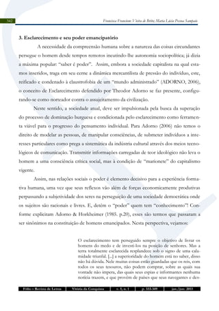 Francisca Francione Vieira de Brito; Maria Lúcia Pessoa Sampaio

342

3. Esclarecimento e seu poder emancipatório
A necessidade da compreensão humana sobre a natureza das coisas circundantes
persegue o homem desde tempos remotos incutindo-lhe autonomia sociopolítica; já dizia
a máxima popular: “saber é poder”. Assim, embora a sociedade capitalista na qual estamos inseridos, traga em seu cerne a dinâmica mercantilista de pressão do indivíduo, este,
reificado e condenado à claustrofobia de um “mundo administrado” (ADORNO, 2006),
o conceito de Esclarecimento defendido por Theodor Adorno se faz presente, configurando-se como norteador contra o assujeitamento da civilização.
Neste sentido, a sociedade atual, deve ser impulsionada pela busca da superação
do processo de dominação burguesa e condicionada pelo esclarecimento como ferramenta viável para o progresso do pensamento individual. Para Adorno (2006) não temos o
direito de modelar as pessoas, de manipular consciências, de submeter indivíduos a interesses particulares como prega a sistemática da indústria cultural através dos meios tecnológicos de comunicação. Transmitir informações carregadas de teor ideológico não leva o
homem a uma consciência crítica social, mas à condição de “marionete” do capitalismo
vigente.
Assim, nas relações sociais o poder é elemento decisivo para a experiência formativa humana, uma vez que seus reflexos vão além de forças economicamente produtivas
perpassando a subjetividade dos seres na perseguição de uma sociedade democrática onde
os sujeitos são racionais e livres. E, detém o “poder” quem tem “conhecimento”! Conforme explicitam Adorno & Horkheimer (1985. p.20), esses são termos que passaram a
ser sinônimos na constituição de homens emancipados. Nesta perspectiva, vejamos:
O esclarecimento tem perseguido sempre o objetivo de livrar os
homens do medo e de investi-los na posição de senhores. Mas a
terra totalmente esclarecida resplandece sob o signo de uma calamidade triunfal. [...] a superioridade do homem está no saber, disso
não há dúvida. Nele muitas coisas estão guardadas que os reis, com
todos os seus tesouros, não podem comprar, sobre as quais sua
vontade não impera, das quais seus espias e informantes nenhuma
notícia trazem, e que provêm de países que seus navegantes e desFólio – Revista de Letras

Vitória da Conquista

v. 5, n. 1

p. 333-349

jan./jun. 2013

 