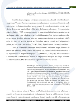O entrecruzar das mídias com os conceitos adornianos de indústria cultural e esclarecimento: um convite à criticidade

cobridores não podem alcançar. (ADORNO & HORKHEIMER,
1985, p. 17)

Esta ideia de emancipação através do esclarecimento defendida pelo filósofo contemporâneo Theodor Adorno resgata a proposta kantiana do Movimento Iluminista onde
autonomia e conhecimento andam juntos em prol da emersão dos sujeitos sobre a ignorância. Trata-se da superioridade e libertação do homem pelo saber. Contudo, Adorno&Horkheimer (1985) procuram estender o conceito tradicional de esclarecimento fazendo uma crítica a sua relação com as possibilidades científicas como solução de todos
os problemas. Rondam, pois, este contexto, noções como dominação, consciência coisificada, fetichismo da técnica, barbárie, conduzindo o homem à condição de objeto manipulado, ser irracional e patogênico (VIANA, 2005), dependente de forças sociopolíticas.
Temos aí, o aspecto contraditório do Iluminismo: “ao mesmo tempo em que a racionalidade proclama uma sociedade emancipada, cria também estruturas de dominação e
de impedimento da própria emancipação” (AMBROSINI, 2012, p.48). Nisto se constitui
a barbárie; uma “semiformação” através da subjetividade ameaçada por forças anônimas
da indústria cultural. Dito de outro modo o próprio Adorno nos coloca:
Entendo por barbárie algo muito simples, ou seja, que, estando na
civilização do mais alto desenvolvimento tecnológico, as pessoas se
encontrem atrasadas de um modo peculiarmente disforme em relação a sua própria civilização — e não apenas por não terem em sua
arrasadora maioria experimentado a formação nos termos correspondentes ao conceito de civilização, mas também por se encontrarem tomadas por [...] um impulso de destruição, que contribui
para aumentar ainda mais o perigo de que toda esta civilização venha a explodir, alias uma tendência imanente que a caracteriza.
Considero tão urgente impedir isto que eu reordenaria todos os
outros objetivos educacionais por esta prioridade. (ADORNO,
2006, p. 154)

Eis, o foco da crítica de Adorno na Dialética do Esclarecimento: evitar a barbárie e
permitir ao homem a emancipação via conhecimento. Destarte, a ideia de que vivemos
numa época de esclarecimentos é questionável frente à pressão exercida sobre as pessoas
Fólio – Revista de Letras

Vitória da Conquista

v. 5, n. 1

p. 333-349

jan./jun. 2013

343

 