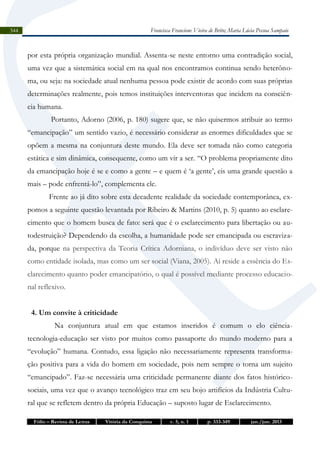 Francisca Francione Vieira de Brito; Maria Lúcia Pessoa Sampaio

344

por esta própria organização mundial. Assenta-se neste entorno uma contradição social,
uma vez que a sistemática social em na qual nos encontramos continua sendo heterônoma, ou seja: na sociedade atual nenhuma pessoa pode existir de acordo com suas próprias
determinações realmente, pois temos instituições interventoras que incidem na consciência humana.
Portanto, Adorno (2006, p. 180) sugere que, se não quisermos atribuir ao termo
“emancipação” um sentido vazio, é necessário considerar as enormes dificuldades que se
opõem a mesma na conjuntura deste mundo. Ela deve ser tomada não como categoria
estática e sim dinâmica, consequente, como um vir a ser. “O problema propriamente dito
da emancipação hoje é se e como a gente – e quem é ‘a gente’, eis uma grande questão a
mais – pode enfrentá-lo”, complementa ele.
Frente ao já dito sobre esta decadente realidade da sociedade contemporânea, expomos a seguinte questão levantada por Ribeiro & Martins (2010, p. 5) quanto ao esclarecimento que o homem busca de fato: será que é o esclarecimento para libertação ou autodestruição? Dependendo da escolha, a humanidade pode ser emancipada ou escravizada, porque na perspectiva da Teoria Crítica Adorniana, o indivíduo deve ser visto não
como entidade isolada, mas como um ser social (Viana, 2005). Aí reside a essência do Esclarecimento quanto poder emancipatório, o qual é possível mediante processo educacional reflexivo.
4. Um convite à criticidade
Na conjuntura atual em que estamos inseridos é comum o elo ciênciatecnologia-educação ser visto por muitos como passaporte do mundo moderno para a
“evolução” humana. Contudo, essa ligação não necessariamente representa transformação positiva para a vida do homem em sociedade, pois nem sempre o torna um sujeito
“emancipado”. Faz-se necessária uma criticidade permanente diante dos fatos históricosociais, uma vez que o avanço tecnológico traz em seu bojo artifícios da Indústria Cultural que se refletem dentro da própria Educação – suposto lugar de Esclarecimento.
Fólio – Revista de Letras

Vitória da Conquista

v. 5, n. 1

p. 333-349

jan./jun. 2013

 