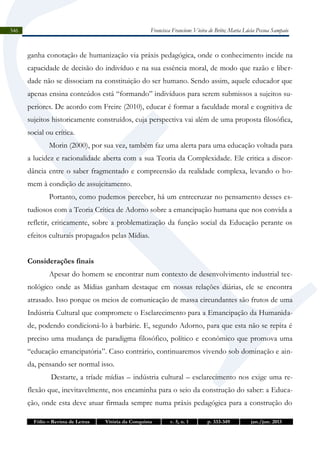 Francisca Francione Vieira de Brito; Maria Lúcia Pessoa Sampaio

346

ganha conotação de humanização via práxis pedagógica, onde o conhecimento incide na
capacidade de decisão do indivíduo e na sua essência moral, de modo que razão e liberdade não se dissociam na constituição do ser humano. Sendo assim, aquele educador que
apenas ensina conteúdos está “formando” indivíduos para serem submissos a sujeitos superiores. De acordo com Freire (2010), educar é formar a faculdade moral e cognitiva de
sujeitos historicamente construídos, cuja perspectiva vai além de uma proposta filosófica,
social ou crítica.
Morin (2000), por sua vez, também faz uma alerta para uma educação voltada para
a lucidez e racionalidade aberta com a sua Teoria da Complexidade. Ele critica a discordância entre o saber fragmentado e compreensão da realidade complexa, levando o homem à condição de assujeitamento.
Portanto, como pudemos perceber, há um entrecruzar no pensamento desses estudiosos com a Teoria Crítica de Adorno sobre a emancipação humana que nos convida a
refletir, criticamente, sobre a problematização da função social da Educação perante os
efeitos culturais propagados pelas Mídias.
Considerações finais
Apesar do homem se encontrar num contexto de desenvolvimento industrial tecnológico onde as Mídias ganham destaque em nossas relações diárias, ele se encontra
atrasado. Isso porque os meios de comunicação de massa circundantes são frutos de uma
Indústria Cultural que compromete o Esclarecimento para a Emancipação da Humanidade, podendo condicioná-lo à barbárie. E, segundo Adorno, para que esta não se repita é
preciso uma mudança de paradigma filosófico, político e econômico que promova uma
“educação emancipatória”. Caso contrário, continuaremos vivendo sob dominação e ainda, pensando ser normal isso.
Destarte, a tríade mídias – indústria cultural – esclarecimento nos exige uma reflexão que, inevitavelmente, nos encaminha para o seio da construção do saber: a Educação, onde esta deve atuar firmada sempre numa práxis pedagógica para a construção do
Fólio – Revista de Letras

Vitória da Conquista

v. 5, n. 1

p. 333-349

jan./jun. 2013

 