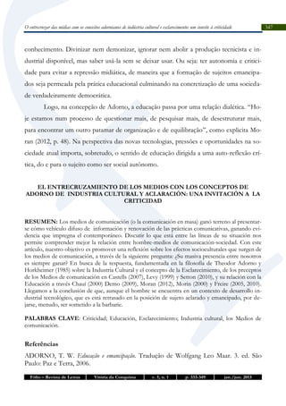 O entrecruzar das mídias com os conceitos adornianos de indústria cultural e esclarecimento: um convite à criticidade

conhecimento. Divinizar nem demonizar, ignorar nem abolir a produção tecnicista e industrial disponível, mas saber usá-la sem se deixar usar. Ou seja: ter autonomia e criticidade para evitar a repressão midiática, de maneira que a formação de sujeitos emancipados seja permeada pela prática educacional culminando na concretização de uma sociedade verdadeiramente democrática.
Logo, na concepção de Adorno, a educação passa por uma relação dialética. “Hoje estamos num processo de questionar mais, de pesquisar mais, de desestruturar mais,
para encontrar um outro patamar de organização e de equilibração”, como explicita Moran (2012, p. 48). Na perspectiva das novas tecnologias, pressões e oportunidades na sociedade atual importa, sobretudo, o sentido de educação dirigida a uma auto-reflexão crítica, do e para o sujeito como ser social autônomo.
EL ENTRECRUZAMIENTO DE LOS MEDIOS CON LOS CONCEPTOS DE
ADORNO DE INDUSTRIA CULTURAL Y ACLARACIÓN: UNA INVITACIÓN A LA
CRITICIDAD
RESUMEN: Los medios de comunicación (o la comunicación en masa) ganó terreno al presentarse cómo vehículo difuso de información y renovación de las prácticas comunicativas, ganando evidencia que impregna el contemporáneo. Discutir lo que está entre las líneas de su situación nos
permite comprender mejor la relación entre hombre-medios de comunicación-sociedad. Con este
artículo, nuestro objetivo es promover una reflexión sobre los efectos socioculturales que surgen de
los medios de comunicación, a través de la siguiente pregunta: ¿Su masiva presencia entre nosotros
es siempre ganar? En busca de la respuesta, fundamentada en la filosofía de Theodor Adorno y
Horkheimer (1985) sobre la Industria Cultural y el concepto de la Esclarecimiento, de los preceptos
de los Medios de comunicación en Castells (2007), Levy (1999) y Setton (2010), y su relación con la
Educación a través Chauí (2000) Demo (2009), Moran (2012), Morin (2000) y Freire (2005, 2010).
Llegamos a la conclusión de que, aunque el hombre se encuentra en un contexto de desarrollo industrial tecnológico, que es está retrasado en la posición de sujeto aclarado y emancipado, por dejarse, menudo, ser sometido a la barbarie.
PALABRAS CLAVE: Criticidad; Educación, Esclarecimiento; Industria cultural, los Medios de
comunicación.

Referências
ADORNO, T. W. Educação e emancipação. Tradução de Wolfgang Leo Maar. 3. ed. São
Paulo: Paz e Terra, 2006.
Fólio – Revista de Letras

Vitória da Conquista

v. 5, n. 1

p. 333-349

jan./jun. 2013

347

 