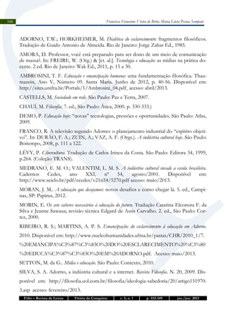 Francisca Francione Vieira de Brito; Maria Lúcia Pessoa Sampaio

348

ADORNO, T.W.; HORKHEIMER, M. Dialética do esclarecimento: fragmentos filosóficos.
Tradução de Guido Antonio de Almeida. Rio de Janeiro: Jorge Zahar Ed., 1985.
AMORA, D. Professor, você está preparado para ser dono de um meio de comunicação
de massa?. In: FREIRE, W. (Org.) & [et. al.]. Tecnologia e educação: as mídias na prática docente. 2 ed. Rio de Janeiro: Wak Ed., 2011, p. 15 a 30.
AMBROSINI, T. F. Educação e emancipação humana: uma fundamentação filosófica. Thaumazein, Ano V, Número 09. Santa Maria. Junho de 2012, p. 40-56. Disponível em:
http://sites.unifra.br/Portals/1/Ambrosini_04.pdf acesso: abril/2013.
CASTELLS, M. Sociedade em rede. São Paulo: Paz e Terra, 2007.
CHAUÍ, M. Filosofia. 7. ed., São Paulo: Ática, 2000. p. 330-333.)
DEMO, P. Educação hoje: “novas” tecnologias, pressões e oportunidades. São Paulo: Atlas,
2009.
FRANCO, R. A televisão segundo Adorno: o planejamento industrial do “espírito objetivo”. In: DURÃO, F. A.; ZUIN, A.; VAZ, A. F. (Orgs.). A indústria cultural hoje. São Paulo:
Boitempo, 2008, p. 111 a 122.
LÉVY, P. Cibercultura. Tradução de Carlos Irineu da Costa. São Paulo: Editora 34, 1999,
p.264. (Coleção TRANS).
MEDRANO, E. M. O.; VALENTIM, L. M. S. A indústria cultural invade a escola brasileira.
Cadernos
Cedes,
ano
XXI,
nº
54,
agosto/2001.
Disponível
em:
http://www.scielo.br/pdf/ccedes/v21n54/5270.pdf acesso: maio/2013.
MORAN, J. M.. A educação que desejamos: novos desafios e como chegar lá. 5. ed., Campinas, SP: Papirus, 2012.
MORIN, E. Os sete saberes necessários à educação do futuro. Tradução Catarina Eleonora F. da
Silva e Jeanne Sawaua; revisão técnica Edgard de Assis Carvalho. 2. ed., São Paulo: Cortez, 2000.
RIBEIRO, R. S.; MARTINS, A. P. S. Emancipação: do esclarecimento à educação em Adorno.
2010. Disponível em: http://www.nucleohumanidades.ufma.br/pastas/CHR/2010_1/7.
%20EMANCIPA%C3%87%C3%83O%20DO%20ESCLARECIMENTO%20%C3%80
%20EDUCA%C3%87%C3%83O%20EM%20ADORNO.pdf. Acesso: maio/2013.
SETTON, M. da G.. Mídia e educação. São Paulo: Contexto, 2010.
SILVA, S. A. Adorno, a indústria cultural e a internet. Revista Filosofia. N. 20, 2009. Disponível em: http://filosofia.uol.com.br/filosofia/ideologia-sabedoria/20/artigo1519703.asp acesso: fevereiro/2013.
Fólio – Revista de Letras

Vitória da Conquista

v. 5, n. 1

p. 333-349

jan./jun. 2013

 