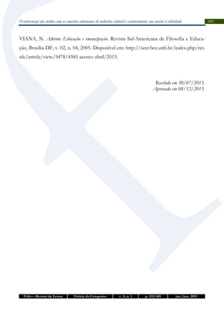 O entrecruzar das mídias com os conceitos adornianos de indústria cultural e esclarecimento: um convite à criticidade

VIANA, N. Adorno: Educação e emancipação. Revista Sul-Americana de Filosofia e Educação, Brasília-DF, v. 02, n. 04, 2005. Disponível em: http://seer.bce.unb.br/index.php/res
afe/article/view/5478/4585 acesso: abril/2013.

Recebido em 30/07/2013.
Aprovado em 08/12/2013.

Fólio – Revista de Letras

Vitória da Conquista

v. 5, n. 1

p. 333-349

jan./jun. 2013

349

 