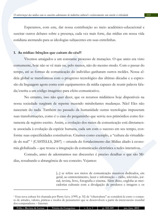 O entrecruzar das mídias com os conceitos adornianos de indústria cultural e esclarecimento: um convite à criticidade

Esperamos, com este, dar nossa contribuição ao meio acadêmico-educacional e
suscitar outros debates sobre a presença, cada vez mais forte, das mídias em nossa vida
cotidiana atentando para as ideologias subjacentes em suas entrelinhas.
1. As mídias: bênçãos que caíram do céu?!
Vivemos arraigados a um constante processo de mutações. O que antes era visto
comumente, hoje não se vê mais ou, pelo menos, não do mesmo modo. Com o passar do
tempo, até as formas de comunicação do indivíduo ganharam outros moldes. Nossa aldeia global se transformou com o progresso tecnológico das últimas décadas e a expressão da linguagem agora conta com equipamentos da mídia capazes de reunir palavra falada/escrita a um código imagético para efeito comunicativo.
No entanto, isso não quer dizer, que os recursos midiáticos hoje disponíveis na
nossa sociedade surgiram de repente trazendo mirabolantes mudanças. Não! Eles não
nasceram do nada. Também no passado da humanidade outras tecnologias impuseram
suas transformações, como é o caso do pergaminho que serviu nos primórdios como ferramenta de registro escrito. Assim, a evolução dos meios de comunicação está diretamente associada à evolução da espécie humana, cada um com o sucesso em seu tempo, conforme suas especificidades constitutivas. Citamos como exemplo, a “cultura da virtualidade do real” 1 (CASTELLS, 2007) – oriunda do fortalecimento das Mídias aliado à economia globalizada – que trouxe a integração da comunicação eletrônica a redes interativas.
Contudo, antes de adentrarmos nas discussões é preciso detalhar o que são Mídias, ressaltando a abrangência de seu conceito. Vejamos:
[...] se refere aos meios de comunicação massivos dedicados, em
geral, ao entretenimento, lazer e informação – rádio, televisão, jornal, revista, livro, fotografia e cinema. Além disso, engloba as mercadorias culturais com a divulgação de produtos e imagens e os
Essa nova cultura foi chamada por Pierry Lévy (1999, p. 92) de “cibercultura” ao considerá-la como o conjunto de atitudes, valores, práticas e modos de pensamento que se desenvolvem a partir da interconexão mundial
dos computadores – Internet.
1

Fólio – Revista de Letras

Vitória da Conquista

v. 5, n. 1

p. 333-349

jan./jun. 2013

335

 