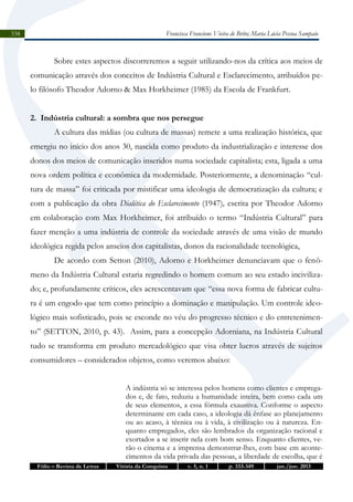 Francisca Francione Vieira de Brito; Maria Lúcia Pessoa Sampaio

338

Sobre estes aspectos discorreremos a seguir utilizando-nos da crítica aos meios de
comunicação através dos conceitos de Indústria Cultural e Esclarecimento, atribuídos pelo filósofo Theodor Adorno & Max Horkheimer (1985) da Escola de Frankfurt.
2. Indústria cultural: a sombra que nos persegue
A cultura das mídias (ou cultura de massas) remete a uma realização histórica, que
emergiu no início dos anos 30, nascida como produto da industrialização e interesse dos
donos dos meios de comunicação inseridos numa sociedade capitalista; esta, ligada a uma
nova ordem política e econômica da modernidade. Posteriormente, a denominação “cultura de massa” foi criticada por mistificar uma ideologia de democratização da cultura; e
com a publicação da obra Dialética do Esclarecimento (1947), escrita por Theodor Adorno
em colaboração com Max Horkheimer, foi atribuído o termo “Indústria Cultural” para
fazer menção a uma indústria de controle da sociedade através de uma visão de mundo
ideológica regida pelos anseios dos capitalistas, donos da racionalidade tecnológica,
De acordo com Setton (2010), Adorno e Horkheimer denunciavam que o fenômeno da Indústria Cultural estaria regredindo o homem comum ao seu estado incivilizado; e, profundamente críticos, eles acrescentavam que “essa nova forma de fabricar cultura é um engodo que tem como princípio a dominação e manipulação. Um controle ideológico mais sofisticado, pois se esconde no véu do progresso técnico e do entretenimento” (SETTON, 2010, p. 43). Assim, para a concepção Adorniana, na Indústria Cultural
tudo se transforma em produto mercadológico que visa obter lucros através de sujeitos
consumidores – considerados objetos, como veremos abaixo:
A indústria só se interessa pelos homens como clientes e empregados e, de fato, reduziu a humanidade inteira, bem como cada um
de seus elementos, a essa fórmula exaustiva. Conforme o aspecto
determinante em cada caso, a ideologia dá ênfase ao planejamento
ou ao acaso, à técnica ou à vida, à civilização ou à natureza. Enquanto empregados, eles são lembrados da organização racional e
exortados a se inserir nela com bom senso. Enquanto clientes, verão o cinema e a imprensa demonstrar-lhes, com base em acontecimentos da vida privada das pessoas, a liberdade de escolha, que é
Fólio – Revista de Letras

Vitória da Conquista

v. 5, n. 1

p. 333-349

jan./jun. 2013

 