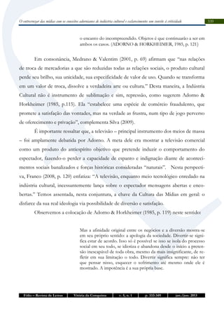 O entrecruzar das mídias com os conceitos adornianos de indústria cultural e esclarecimento: um convite à criticidade

o encanto do incompreendido. Objetos é que continuarão a ser em
ambos os casos. (ADORNO & HORKHEIMER, 1985, p. 121 )

Em consonância, Medrano & Valentim (2001, p. 69) afirmam que “nas relações
de troca de mercadorias a que são reduzidas todas as relações sociais, o produto cultural
perde seu brilho, sua unicidade, sua especificidade de valor de uso. Quando se transforma
em um valor de troca, dissolve a verdadeira arte ou cultura.” Desta maneira, a Indústria
Cultural não é instrumento de sublimação e sim, repressão, como sugerem Adorno &
Horkheimer (1985, p.115). Ela “estabelece uma espécie de comércio fraudulento, que
promete a satisfação das vontades, mas na verdade as frustra, num tipo de jogo perverso
de oferecimento e privação”, complementa Silva (2009).
É importante ressaltar que, a televisão – principal instrumento dos meios de massa
– foi amplamente debatida por Adorno. A meta dele era mostrar a televisão comercial
como um produto do antiespírito objetivo que pretende induzir o comportamento do
espectador, fazendo-o perder a capacidade de espanto e indignação diante de acontecimentos sociais banalizados e forças históricas consideradas “naturais”. Nesta perspectiva, Franco (2008, p. 120) enfatiza: “A televisão, enquanto meio tecnológico enredado na
indústria cultural, incessantemente lança sobre o espectador mensagens abertas e encobertas.” Temos assentada, nesta conjuntura, a chave da Cultura das Mídias em geral: o
disfarce da sua real ideologia via possibilidade de diversão e satisfação.
Observemos a colocação de Adorno & Horkheimer (1985, p. 119) neste sentido:
Mas a afinidade original entre os negócios e a diversão mostra-se
em seu próprio sentido: a apologia da sociedade. Divertir-se significa estar de acordo. Isso só é possível se isso se isola do processo
social em seu todo, se idiotiza e abandona desde o início a pretensão inescapável de toda obra, mesmo da mais insignificante, de refletir em sua limitação o todo. Divertir significa sempre: não ter
que pensar nisso, esquecer o sofrimento até mesmo onde ele é
mostrado. A impotência é a sua própria base.

Fólio – Revista de Letras

Vitória da Conquista

v. 5, n. 1

p. 333-349

jan./jun. 2013

339

 