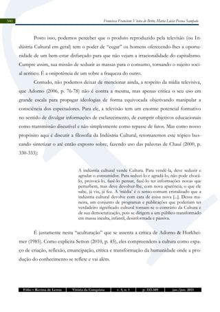 Francisca Francione Vieira de Brito; Maria Lúcia Pessoa Sampaio

340

Posto isso, podemos perceber que o produto reproduzido pela televisão (ou Indústria Cultural em geral) tem o poder de “cegar” os homens oferecendo-lhes a oportunidade de um bem-estar disfarçado para que não vejam a irracionalidade do capitalismo.
Cumpre assim, sua missão de seduzir as massas para o consumo, tornando o sujeito social acrítico. É a onipotência de um sobre a fraqueza do outro.
Contudo, não podemos deixar de mencionar ainda, a respeito da mídia televisiva,
que Adorno (2006, p. 76-78) não é contra a mesma, mas apenas critica o seu uso em
grande escala para propagar ideologias de forma equivocada objetivando manipular a
consciência dos espectadores. Para ele, a televisão tem um enorme potencial formativo
no sentido de divulgar informações de esclarecimento, de cumprir objetivos educacionais
como transmissão discutível e não simplesmente como repasse de fatos. Mas como nosso
propósito aqui é discutir a filosofia da Indústria Cultural, retomaremos este tópico buscando sintetizar o até então exposto sobre, fazendo uso das palavras de Chauí (2000, p.
330-333):
A indústria cultural vende Cultura. Para vendê-la, deve seduzir e
agradar o consumidor. Para seduzi-lo e agradá-lo, não pode chocálo, provocá-lo, fazê-lo pensar, fazê-lo ter informações novas que
perturbem, mas deve devolver-lhe, com nova aparência, o que ele
sabe, já viu, já fez. A ‘média’ é o senso-comum cristalizado que a
indústria cultural devolve com cara de coisa nova [...]. Dessa maneira, um conjunto de programas e publicações que poderiam ter
verdadeiro significado cultural tornam-se o contrário da Cultura e
de sua democratização, pois se dirigem a um público transformado
em massa inculta, infantil, desinformada e passiva.

É justamente nesta “aculturação” que se assenta a crítica de Adorno & Horkheimer (1985). Como explicita Setton (2010, p. 45), eles compreendem a cultura como espaço de criação, reflexão, emancipação, crítica e transformação da humanidade onde a produção do conhecimento se reflete e vai além.

Fólio – Revista de Letras

Vitória da Conquista

v. 5, n. 1

p. 333-349

jan./jun. 2013

 