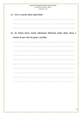 EQUIPO DE DINAMIZACIÓN DA LINGUA GALEGA
CEIP PONTE DOS BROZOS - ARTEIXO
CURSO 2013 - 2014

festa?
11. Cal é a comida típica desta festa?
…………………………………………………………………………………………………………………………
…………………………………………………………………………………………………………………………
…………………………………………………………………………………………………………………………
12. En Galicia temos moitos sobremesas diferentes nestas datas. Busca a
receita da que máis che guste e escríbea.
…………………………………………………………………………………………………………………………
…………………………………………………………………………………………………………………………
…………………………………………………………………………………………………………………………
…………………………………………………………………………………………………………………………
…………………………………………………………………………………………………………………………
…………………………………………………………………………………………………………………………
…………………………………………………………………………………………………………………………
…………………………………………………………………………………………………………………………
…………………………………………………………………………………………………………………………
…………………………………………………………………………………………………………………………

9

 