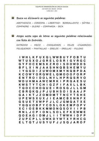 EQUIPO DE DINAMIZACIÓN DA LINGUA GALEGA
CEIP PONTE DOS BROZOS - ARTEIXO
CURSO 2013 - 2014

Busca no dicionario as seguintes palabras:
ABSTINENCIA – CORESMA – LIBERTINO- BORRALLENTO – SÁTIRA COMPADRE – OLEIRO – COMPARSA - BICA

Atopa nesta sopa de letras as seguintes palabras relacionadas
coa festa do Entroido.
ENTROIDO

–

MECO

-

CHOQUEIROS

–

FELOS

–CIGARRONS-

PELIQUEIROS – PANTALLAS – GRELOS – ORELLAS - FILLOAS

10

 