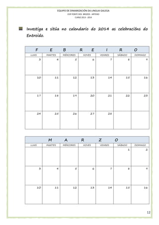 EQUIPO DE DINAMIZACIÓN DA LINGUA GALEGA
CEIP PONTE DOS BROZOS - ARTEIXO
CURSO 2013 - 2014

sitúa
Investiga e sitúa no calendario do 2014 as celebracións do
Entroido.

F

E

LUNS

B

MARTES

R

MÉRCORES

E
XOVES

I

R

VENRES

O

SÁBADO

DOMINGO

3

4

5

6

7

8

9

10

11

12

13

14

15

16

17

18

19

20

21

22

23

24

25

26

27

28

M
LUNS

A

MARTES

R

MÉRCORES

Z

XOVES

O

VENRES

SÁBADO

DOMINGO

1

2

3

4

5

6

7

8

9

1O

11

12

13

14

15

16

12

 
