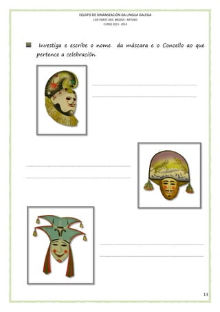 EQUIPO DE DINAMIZACIÓN DA LINGUA GALEGA
CEIP PONTE DOS BROZOS - ARTEIXO
CURSO 2013 - 2014

Investiga e escribe o nome
scribe

da máscara e o Concello ao que

pertence a celebración.

……………………………………………………………………………
………………………………
……………………………………………………………………………

……………………………………………………………………………
……………………………………………
……………………………………………………………………………

……………………………………………………………………………
……………………………………………
……………………………………………………………………………

13

 
