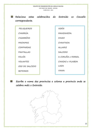 EQUIPO DE DINAMIZACIÓN DA LINGUA GALEGA
CEIP PONTE DOS BROZOS - ARTEIXO
CURSO 2013 - 2014

Relaciona

estas

celebracións

do

Entroido

co

Concello

correspondente.
PELIQUEIROS

VERÍN

CHARRÚA

MANZANEDA

CIGARRÓNS

XINZO

MADAMAS

CHANTADA

COMPARSAS

ALLARIZ

PANTALLAS

SALCEDO

FOLIÓS

A CORUÑA e FERROL

VOLANTES

CANGAS e VILABOA

OSO DE SALCEDO

LAZA

BOTEIROS

VIANA

colorea
Escribe o nome das provincias e colorea a provincia onde se
celebra máis o Entroido.

15

 