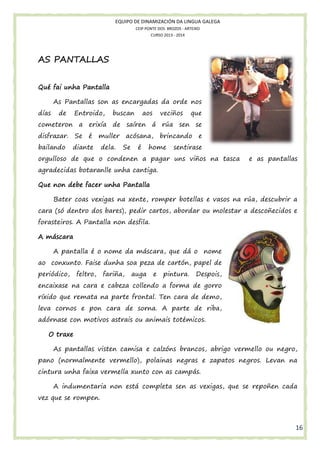 EQUIPO DE DINAMIZACIÓN DA LINGUA GALEGA
CEIP PONTE DOS BROZOS - ARTEIXO
CURSO 2013 - 2014

AS PANTALLAS
Qué fai unha Pantalla
As Pantallas son as encargadas da orde nos
días

de

Entroido,

buscan

aos

veciños

que

cometeron a erixía de saíren á rúa sen se
disfrazar. Se é
bailando

muller acósana, brincando e

diante

dela.

Se

é

home

sentirase

orgulloso de que o condenen a pagar uns viños na tasca
condenen

e as pantallas

agradecidas botaranlle unha cantiga.
Que non debe facer unha Pantalla
Bater coas vexigas na xente romper botellas e vasos na rúa descubrir a
xente, omper
rúa,
cara (só dentro dos bares) pedir cartos, abordar ou molestar a descoñecidos e
bares),
bordar
forasteiros. A Pantalla non desfila.
A máscara
A pantalla é o nom da máscara, que dá o nome
nome
ao conxunto. Faise dunha soa peza de cartón, papel de
periódico,

feltro,

fariña,

auga

e

pintura.

Despois,

encaixase na cara e cabeza collendo a forma de gorro
xase
ríxido que remata na parte frontal. Ten cara de demo,
leva cornos e pon cara de sorna. A parte de riba,
adórnase con motivos astrais ou animais totémicos.
O traxe
As pantallas visten camisa e calzóns brancos, abrigo vermello ou negro
,
negro,
pano (normalmente vermello), polainas negras e zapatos negros. Levan na
cintura unha faixa vermella xunto con as campás.
A indumentaria non está completa sen as vexigas, que se repoñen cada
vez que se rompen.

16

 