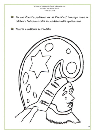EQUIPO DE DINAMIZACIÓN DA LINGUA GALEGA
CEIP PONTE DOS BROZOS - ARTEIXO
CURSO 2013 - 2014

En que Concello podemos ver as Pantallas? Investiga como se
celebra o Entroido e cales son as datas máis significativas.
Pantalla.
Colorea a máscara da Pantalla.

17

 