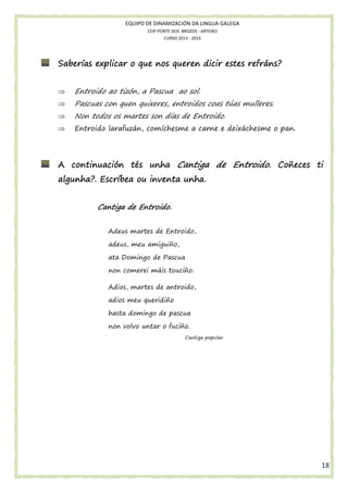 EQUIPO DE DINAMIZACIÓN DA LINGUA GALEGA
CEIP PONTE DOS BROZOS - ARTEIXO
CURSO 2013 - 2014

Saberías explicar o que nos queren dicir estes refráns?
⇒

Entroido ao tizón, a Pascua ao sol.

⇒

Pascuas con quen quixeres, entroidos coas túas mulleres.

⇒

Non todos os martes son días de Entroido.

⇒

Entroido larafuzán, comíchesme a carne e deixáchesme o pan.

Coñeces
A continuación tés unha Cantiga de Entroido. Coñeces ti
algunha?. Escríbea ou inventa unha.
Cantiga de Entroido.
Adeus martes de Entroido,
adeus, meu amiguiño,
ata Domingo de Pascua
non comerei máis touciño.
Adios, martes de antroido,
adios meu queridiño
hasta domingo de pascua
non volvo untar o fuciño.
Cantiga popular

18

 