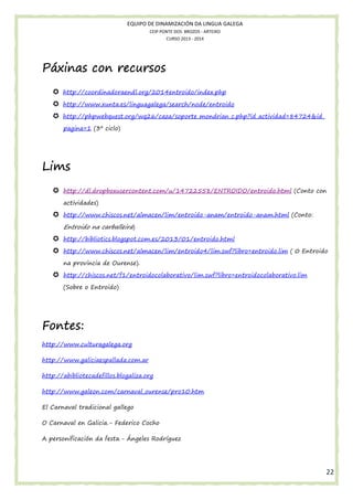 EQUIPO DE DINAMIZACIÓN DA LINGUA GALEGA
CEIP PONTE DOS BROZOS - ARTEIXO
CURSO 2013 - 2014

Páxinas con recursos
http://coordinadoraendl.org/2014entroido/index.php
http://www.xunta.es/linguagalega/search/node/entroido
http://phpwebquest.org/wq26/caza/soporte_mondrian_c.php?id_actividad=84724&id_
pagina=1 (3º ciclo)

Lims
http://dl.dropboxusercontent.com/u/14722558/ENTROIDO/entroido.html (Conto con
actividades)
http://www.chiscos.net/almacen/lim/entroido-anam/entroido-anam.html (Conto:

Entroido na carballeira)
http://bibliotics.blogspot.com.es/2013/01/entroido.html
http://www.chiscos.net/almacen/lim/entroido4/lim.swf?libro=entroido.lim ( 0 Entroido
na provincia de Ourense).
http://chiscos.net/f1/entroidocolaborativo/lim.swf?libro=entroidocolaborativo.lim
(Sobre o Entroido)

Fontes:
http://www.culturagalega.org
http://www.galiciaespallada.com.ar
http://abibliotecadefillos.blogaliza.org
http://www.galeon.com/carnaval_ourense/pro10.htm
El Carnaval tradicional gallego
O Carnaval en Galicia.- Federico Cocho
A personificación da festa.- Ángeles Rodríguez

22

 