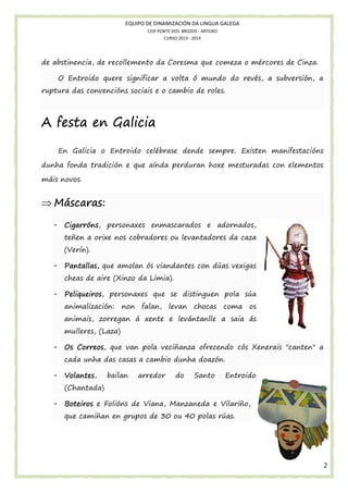 EQUIPO DE DINAMIZACIÓN DA LINGUA GALEGA
CEIP PONTE DOS BROZOS - ARTEIXO
CURSO 2013 - 2014

de abstinencia, de recollemento da Coresma que comeza o mércores de Cinza.
,
O Entroido quere significar a volta ó mundo do revés, a subversión, a
ruptura das convencións sociais e o cambio de roles.

A festa en Galicia
En Galicia o Entroido celébrase dende sempre. Existen manifestacións
dunha fonda tradición e que aínda perduran hoxe mesturadas con elementos
máis novos.

⇒ Máscaras:
scaras:
-

Cigarróns,
Cigarróns, personaxes enmascarados e adornados,
teñen a orixe nos cobradores ou levantadores da caza
(Verín).

-

as
Pantallas, que amolan ós viandantes con dúas vexigas
cheas de aire (Xinzo da Limia).

-

Peliqueiros,
sú
Peliqueiros personaxes que se distinguen pola súa
animalización:
n:

non falan, levan chocas coma os

animais, zorregan á xente e levántanlle a saia á
ás
mulleres, (Laza)
-

Correos,
veciñanza ofrecendo cós Xenerais "canten" a
s
Os Correos, que van pola veci
cada unha das casas a cambio dunha doazón.

-

Volantes,
Volantes,

bailan

arredor

do

Santo

Entroido

(Chantada)
-

ns
Vilariño,
Boteiros e Folións de Viana, Manzaneda e Vilari o,
que camiñan en grupos de 30 o 40 polas rúas.
an
ou

2

 