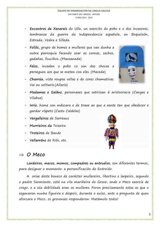 EQUIPO DE DINAMIZACIÓN DA LINGUA GALEGA
CEIP PONTE DOS BROZOS - ARTEIXO
CURSO 2013 - 2014

-

Encontros de Xenerais do Ulla, un exercito do pobo e o dos invasores,
lembranza

da

guerra

da

Independencia

española,

en

Boqueixón,

Estrada, Vedra e Silleda.
-

Foliós, grupo de homes e mulleres que van dunha a
outra parroquia facendo soar as cornas, sachos,
gadañas, fouciños...(M
fouciños...(Manzaneda)

-

Felos,
Felos,

invaden

o

pobo

co

son

das

chocas

e

perseguen aos que se meten con eles. (Maceda)
-

Charrúa,
Charrúa, viste roupas vellas e de cores chamativas.
Vai en solitario.(Allariz)

-

Madamas e Galáns, personaxes que satirizan á aristocracia (Cangas e
Galáns,
Vilaboa)

-

Irrio,
Irrio, home con máscara e de traxe ao que a xente ten que obedecer e
gardar ríspeto (Casto Caldelas)

-

Vergalleiros de Sarreaus

-

Murrieiros da Teixeira

-

Troteiros de Bande

-

Riós,
Vellarróns de Riós etc.

⇒ O Meco
entrudios,
diferentes termos,
Lardeiros, mecos, momos, compadres ou entrudios, son d
para designar o momento: a personificación do Entroido.
A orixe deste boneco de carácter mullereiro, libertino e larpeiro segundo
larpeiro,
o padre Sarmiento, está na vila mariñeira do Grove, onde o Meco exercía de
crego, e a súa debilidade eran as mulleres. Foron precisamente es
estas as que o
esganaron nunha figueira e despois, durante o xuízo, ante a pregunta de quen
aforcara o Meco, os grovenses responderon: Matámolo todos!
eco,

3

 