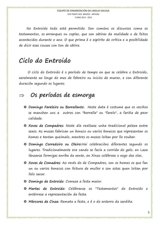 EQUIPO DE DINAMIZACIÓN DA LINGUA GALEGA
CEIP PONTE DOS BROZOS - ARTEIXO
CURSO 2013 - 2014

No Entroido todo está permitido. Son comúns os discursos coma os
testamentos, os arranques ou coplas, que son sátiras da realidade e de feitos
acontecidos durante o ano. O que prima é o espírito de crítica e a posibilidade
de dicir esas cousas con ton de sátira.

Ciclo do Entroido
O ciclo do Entroido é o período de tempo en que se celebra o Entroido,
xeralmente ao longo do mes de febreiro ou inicios de marzo, e con diferente
duración segundo os lugares.

⇒

períodos
Os períodos de esmorga
Borrallento:
Domingo Fareleiro ou Borrallento Neste data é costume que os veciños
se manchen uns a

outros con "borralla" ou "farelo", a fariña de peor

calidade.
Xoves de Compadres: Neste día realízase unha tradicional pelexa entre
sexos. As mozas fabrican un boneco ou varios bonecos que representan os
homes e tentan queimalo, mentres os mozos loitan por llo roubar.
Oleiro:Hai celebracións diferentes segundo os
Domingo Corredoiro ou Oleiro:
lugares. Tradicionalmente era cando se facía a corrida do galo; en Laza
lánzanse formigas enriba da xente, en Xinzo celébrase o xogo das olas..
Comadres:
Xoves de Comadres Ao revés do de Compadres, son os homes os que fan
un ou varios bonecos con feitura de muller e son estas quen loitan por
llelo sacar.
Entroido
ntroido:
Domingo de Entroido Comeza a festa maior.
Martes

de

Entroido:

Celébranse

os

"Testamentos"

do

Entroido

e

entérrase a representación da festa.
Mércores de Cinza: Remata a festa, e é o do enterro da sardiña.

5

 
