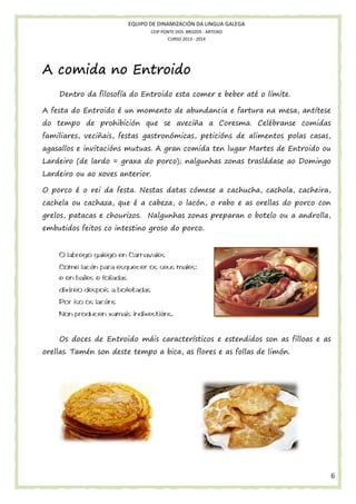 EQUIPO DE DINAMIZACIÓN DA LINGUA GALEGA
CEIP PONTE DOS BROZOS - ARTEIXO
CURSO 2013 - 2014

A comida no Entroido
Dentro da filosofía do Entroido esta comer e beber até o límite.
o
A festa do Entroido é un momento de abundancia e fartura na mesa, antítese
do tempo de prohibición que se aveciña a Coresma. Celébranse comidas
familiares, veciñais, festas gastronómicas, peticións de alimentos polas casas,
agasallos e invitacións mutuas. A gran comida ten lugar Martes de Entroido ou
Lardeiro (de lardo = graxa do porco); nalgunhas zonas trasládase ao Domingo
Lardeiro ou ao xoves anterior.
nterior.
O porco é o rei da festa. Nestas datas cómese a cachucha, cachola, cacheira,
cachela ou cachaza, que é a cabeza, o lacón o rabo e as orellas do porco con
lacón,
grelos, patacas e chourizos. Nalgunhas zonas preparan o botelo ou a androlla,
relos,
embutidos feitos co intestino groso do porco.
tos

O labrego galego en Carnavales
Come lacón para esquecer os seus males;
n
e en bailes e foliadas
dixíreo despois a bofetadas
reo
Por iso os lacóns
Non producen xamais indixestións.
Os doces de Entroido máis característicos e estendidos son as filloas e as
orellas. Tamén son deste tempo a bica, as flores e as follas de limón.

6

 