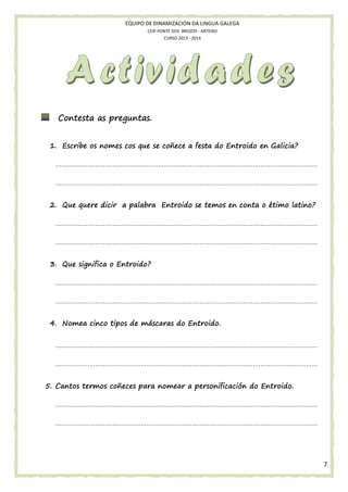 EQUIPO DE DINAMIZACIÓN DA LINGUA GALEGA
CEIP PONTE DOS BROZOS - ARTEIXO
CURSO 2013 - 2014

Contesta as preguntas.
1. Escribe os nomes cos que se coñece a festa do Entroido en Galicia?
…………………………………………………………………………………………………………………………
…………………………………………………………………………………………………………………………
latino?
2. Que quere dicir a palabra Entroido se temos en conta o étimo latino?
…………………………………………………………………………………………………………………………
…………………………………………………………………………………………………………………………
3. Que significa o Entroido?
…………………………………………………………………………………………………………………………
…………………………………………………………………………………………………………………………
4. Nomea cinco tipos de máscaras do Entroido.
…………………………………………………………………………………………………………………………
…………………………………………………………………………………………………………………………
5. Cantos termos coñeces para nomear a personificación do Entroido.
…………………………………………………………………………………………………………………………
…………………………………………………………………………………………………………………………

7

 