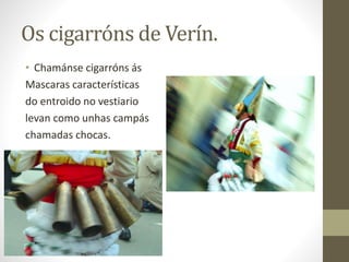 Os cigarróns de Verín.
• Chamánse cigarróns ás
Mascaras características
do entroido no vestiario
levan como unhas campás
chamadas chocas.
 