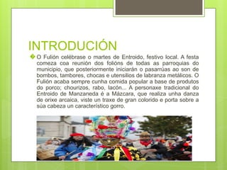 INTRODUCIÓN
� O Fulión celébrase o martes de Entroido, festivo local. A festa
comeza coa reunión dos folións de todas as parroquias do
municipio, que posteriormente iniciarán o pasarrúas ao son de
bombos, tambores, chocas e utensilios de labranza metálicos. O
Fulión acaba sempre cunha comida popular a base de produtos
do porco; chourizos, rabo, lacón... A personaxe tradicional do
Entroido de Manzaneda é a Mázcara, que realiza unha danza
de orixe arcaica, viste un traxe de gran colorido e porta sobre a
súa cabeza un característico gorro.
 
