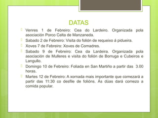 DATAS
� Venres 1 de Febreiro: Cea do Lardeiro. Organizada pola
asociación Porco Celta de Manzaneda.
� Sabado 2 de Febreiro: Visita do folión de requeixo á pidueira.
� Xoves 7 de Febreiro: Xoves de Comadres.
� Sabado 9 de Febreiro: Cea da Lardeira. Organizada pola
asociación de Mulleres e visita do folión de Borruga e Cubeiros e
Langullo.
� Domingo 10 de Febreiro: Foliada en San Martiño a partir das 3.00
horas.
� Martes 12 de Febreiro: A xornada mais importante que comezará a
partir das 11:30 co desfile de folións. Ás dúas dará comezo a
comida popular.
 