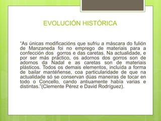 EVOLUCIÓN HISTÓRICA
“As únicas modificacións que sufriu a máscara do fulión
de Manzaneda foi no emprego de materiais para a
confección dos gorros e das caretas. Na actualidade, e
por ser más práctico, os adornos dos gorros son de
adornos da Nadal e as caretas son de materiais
plásticos. Todos os demais elementos, incluída a forma
de bailar mantéñense, coa particularidade de que na
actualidade só se conservan dúas maneiras de tocar en
todo o Concello, cando antiuamente había varias e
distintas.”(Clemente Pérez e David Rodríguez).
 