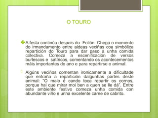 O TOURO
�A festa continúa despois do Folión. Chega o momento
do irmandamento entre aldeas veciñas coa simbólica
repartición do Touro para dar paso a unha comida
colectiva. Comeza a escenificación de versos
burlescos e satíricos, comentando os acontecementos
máis importantes do ano e para repartirse o animal.
� Algúns veciños comentan ironicamente a dificultade
que entraña a repartición dalgunhas partes deste
animal: “O malo é cando toca repartir os cornos,
porque hai que mirar moi ben a quen se lle dá”. Entre
este ambiente festivo comeza unha comida con
abundante viño e unha excelente carne de cabrito.
 