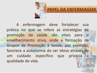 PAPEL DA ENFERMAGEM
A enfermagem deve fortalecer sua
prática no que se refere as estratégias de
promoção da saúde são vitais para o
envelhecimento ativo, onde a formação de
Grupos de Promoção à Saúde, por exemplo,
favorece a autonomia do ser idoso através de
um cuidado específico que prioriza a
qualidade de vida.
 