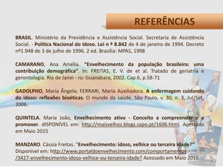 REFERÊNCIAS
BRASIL. Ministério da Previdência e Assistência Social. Secretaria de Assistência
Social. - Política Nacional do Idoso. Lei n º 8.842 de 4 de janeiro de 1994. Decreto
nº1.948 de 3 de julho de 1996. 2 ed. Brasília: MPAS, 1998
CAMARANO, Ana Amélia. “Envelhecimento da população brasileira: uma
contribuição demográfica”. In: FREITAS, E. V. de et al. Tratado de geriatria e
gerontologia. Rio de Janei - ro: Guanabara, 2002. Cap.6, p.58-71
GADOLPHO, Maria Ângela; FERRARI, Maria Auxiliadora. A enfermagem cuidando
do idoso: reflexões bioéticas. O mundo da saúde, São Paulo, v. 30, n. 3, Jul/Set,
2006.
QUINTELA. Maria João, Envelhecimento ativo - Conceito a compreender e a
promover. dISPONÍVEL em: http://maisvelhos.blogs.sapo.pt/1606.html. Acessado
em Maio 2015
MANZARO. Cássia Freitas. "Envelhecimento: idoso, velhice ou terceira idade?“
Disponível em: http://www.portaldoenvelhecimento.com/comportamentos
/3427-envelhecimento-idoso-velhice-ou-terceira-idade? Acessado em Maio 2015
 