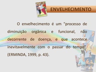 ENVELHECIMENTO
O envelhecimento é um "processo de
diminuição orgânica e funcional, não
decorrente de doença, e que acontece
inevitavelmente com o passar do tempo".
(ERMINDA, 1999, p. 43).
 