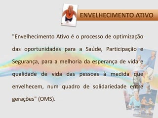 ENVELHECIMENTO ATIVO
"Envelhecimento Ativo é o processo de optimização
das oportunidades para a Saúde, Participação e
Segurança, para a melhoria da esperança de vida e
qualidade de vida das pessoas à medida que
envelhecem, num quadro de solidariedade entre
gerações" (OMS).
 