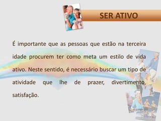 SER ATIVO
É importante que as pessoas que estão na terceira
idade procurem ter como meta um estilo de vida
ativo. Neste sentido, é necessário buscar um tipo de
atividade que lhe de prazer, divertimento,
satisfação.
 