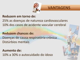 VANTAGENS
Reduzem em torno de:
25% as doenças de natureza cardiovasculares
10% dos casos de acidente vascular cerebral
Reduzem chances de:
Doenças de causa respiratória crônica
Distúrbios mentais
Aumento de:
10% a 30% o autocuidado do idoso
 