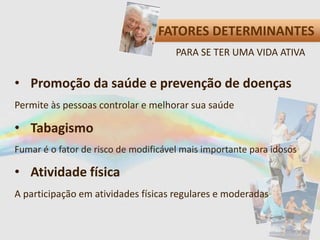 FATORES DETERMINANTES
• Promoção da saúde e prevenção de doenças
Permite às pessoas controlar e melhorar sua saúde
• Tabagismo
Fumar é o fator de risco de modificável mais importante para idosos
• Atividade física
A participação em atividades físicas regulares e moderadas
PARA SE TER UMA VIDA ATIVA
 