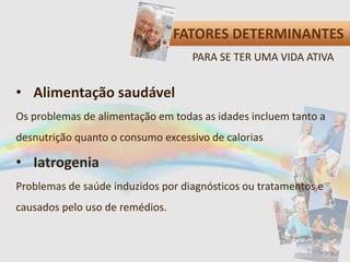 FATORES DETERMINANTES
• Alimentação saudável
Os problemas de alimentação em todas as idades incluem tanto a
desnutrição quanto o consumo excessivo de calorias
• Iatrogenia
Problemas de saúde induzidos por diagnósticos ou tratamentos e
causados pelo uso de remédios.
PARA SE TER UMA VIDA ATIVA
 