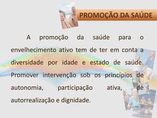 PROMOÇÃO DA SAÚDE
A promoção da saúde para o
envelhecimento ativo tem de ter em conta a
diversidade por idade e estado de saúde.
Promover intervenção sob os princípios de
autonomia, participação ativa, de
autorrealização e dignidade.
 