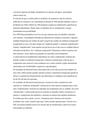 exercerem algumas atividades obrigatórias nos animais selvagens: alimentação,
sobrevivência etc.
O conceito de que o cérebro pode se modificar em resposta ao tipo de estimulo
ambiental só começou a ser considerado na década de 1960 quando trabalhos como os
de Bennet em 1964 e Hubel em 1965 puderam comprovar modificações significativas
ambiente-dependentes. Desde então os trabalhos têm se multiplicado e sempre
constatando esta possibilidade.
Em 1988 Diamond publicou um livro em que sumariza anos de trabalhos realizados
com roedores. O paradigma utilizado por Diamond foi comparar a anatomia e algumas
medidas bioquímicas do cérebro de ratos Long-Evans criados em ambiente enriquecido”
comparando-os com o de ratos criados em “ambiente padrão” e ambiente empobrecido”.
Gaiolas “empobrecidas” eram aquelas em que havia um só rato com os cuidados básicos
utilizados em biotérios. Por “ambiente enriquecido” Diamond se referia à gaiolas com
doze animais e vários objetos que podiam ser utilizados como brinquedos.
A autora descreveu modificações importantes em vários componentes cerebrais dos
animais criados no ambiente enriquecido e chamou a atenção para o fato de que o
componente mais sensível à estas mudanças era o córtex cerebral, região intimamente
relacionada com as habilidades cognitivas e aprendizagem.
Os resultados de Diamond foram observados não só em ratos jovens mas também em
ratos mais velhos mesmo quando somente tiveram a experiência enriquecida quando já
idosos e o período de enriquecimento que determinou as mudanças mais significativas
foi de 30 a 60 dias de exposição.
Os resultados de Diamond mostraram que o exame do córtex cerebral nos ratos
expostos ao “ambiente enriquecido” mostravam-se mais espessos enquanto que os dos
ratos “empobrecidos” mostrava-se reduzidos em comparação com os “padrão. Nos ratos
“enriquecidos” a autora pode descrever aumento no tamanho celular, incremente no
número e comprimento dos dendritos e aumento no número das espinhas dendriticas
É evidente que não se pode, a priori, transportar para o homem estes mesmos
resultados mas, como veremos logo mais, vários estudos apontam para o fato de ser o
SNC do homem também sensível ao mesmo tipo de modificações a partir de eventos
relacionados ao ambiente.
 
