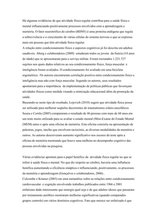 Há algumas evidências de que atividade física regular contribua para a saúde física e
mental influenciando positivamente processos envolvidos com a aprendizagem e
memória. O fator neurotrófico do cérebro (BDNF) é uma proteína endógena que regula
a sobrevivência e o crescimento de várias células do sistema nervoso e que se expressa
mais em pessoas que têm atividade física regular.
A relação entre condicionamento físico e aspectos cognitivos já foi descrita em adultos
saudáveis. Aberg e colaboradores (2009) estudaram todos os jovens da Suécia (18 anos
de idade) que se apresentaram para o serviço militar. Foram recrutados 1.221.727
sujeitos nos quais dados relativos ao seu condicionamento físico, força muscular e
inteligência foram avaliados. O condicionamento foi avaliado em uma bicicleta
ergométrica . Os autores encontraram correlação positiva entre condicionamento físico e
inteligência mas não com força muscular. Segundo os autores, seus resultados
apontariam para a importância da implementação de políticas públicas que favoreçam
atividades físicas como medida visando a otimização educacional além da promoção da
saúde.
Baseando-se neste tipo de resultado, Lojovich (2010) sugere que atividade física possa
ser utilizada para melhorar seqüelas decorrentes de traumatismos crânio-encefálicos
Souza e Corrêa (2005) compararam o resultado de 46 pessoas com mais de 60 anos em
um teste muito utilizado para se avaliar o estado mental (Mini-Exame do Estado Mental
(MEM) antes e após uma oficina de memória. Esta oficina consistiu na apresentação de
palestras, jogos, tarefas que envolvem raciocínio, as diversas modalidades da memória e
outros. As autoras descreveram aumento significativo nos escores do teste após a
oficina de memória mostrando que houve uma melhora no desempenho cognitivo das
pessoas envolvidas na pesquisa.
Várias evidências apontam para o papel benéfico da atividade física regular no que se
refere à saúde física e mental. No que diz respeito ao cérebro, haveria uma influência
benéfica aumentando a eficiência sináptica e influenciando, positivamente, os processos
da memória e aprendizagem (Gonçalves e colaboradores, 2006) .
Colcombe e Kramer (2003) em uma metanálise sobre as relações entre condicionamento
cardiovascular e cognição envolvendo trabalhos publicados entre 1966 e 2001
enfatizam dado interessante que emergiu qual seja o de que adultos idosos que passaram
por treinamento aeróbico mostraram melhoras significativas (quando comparados
grupos controle) em vários domínios cognitivos. Fato que merece ser enfatizado é que
 