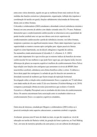 entre estes vários domínios, aquele em que as melhoras foram mais notáveis foi nas
medidas das funções executivas ( planejamento, organização, inibição dos impulsos e
coordenação de tarefas em geral), funções sabidamente relacionadas de forma mais
direta com os lobos frontais.
Colcombe e colaboradores (2003) estudaram a densidade cortical (substância cinzenta e
branca) em uma amostra de adultos com idades variando entre 55 e 79 anos. Puderam
demonstrar que o condicionamento cardiovascular se relacionava com a quantidade de
perda tissular cerebral uma vez que nos idosos com níveis superiores de
condicionamento cardiovascular a perda de substância cinzenta nos lobos frontais,
temporais e parietais era significativamente menor. Outro dado importante é que esta
superioridade se manteve mesmo após corrigidas para alguns possíveis fatores
negativos como hipertensão, uso de álcool, tabagismo e ingestão de cafeína.
Na metanálise citada anteriormente (Colcombe S. J. e Kramer A. F.,2003)
outro dado importante foi o que revelou que os maiores índices de benefício do treino
cardiovascular foi nas mulheres o que pode fazer supor que, por alguma razão, haveria
diferenças de gênero na resposta cognitiva à melhora do condicionamento físico.Talvez
haja relação com funções dos estrógenos que aumentam os níveis de BNDF (fator
neurotrófico cerebral), substância com efeitos benéficos sobre o córtex. Evidência a
favor deste papel dos estrógenos é o achado de que foi descrito um aumento na
densidade neuronal de mulheres que fazem terapia de reposição hormonal.
Investigação sobre a relação entre condicionamento físico e cognição em 72 indivíduos
com idade média de 68 anos sendo 52 do sexo feminino (Voelcker-Rehage et al, 2010)
comparou a pontuação obtida em testes psicométricos que avaliam o Controle
Executivo e a Rapidez Perceptual com os resultados de dois testes de condicionamento
físico. Os autores encontraram forte associação entre os resultados relativos ao
condicionamento físico e os aspectos cognitivos estudados..
Outra área de interesse, estudada por Meguro e colaboradores (2001) refere-se à
possível correlação entre aspectos educacionais ,a anatomia cerebral e cognição.
Avaliaram pessoas com 65 anos de idade ou mais, no que diz respeito ao nível de
educação em tarefas de fluência verbal, de geração de listas e palavras, no Trail Making
Test , em teste de memória episódica de curto prazo e em um subteste de abstração e
 