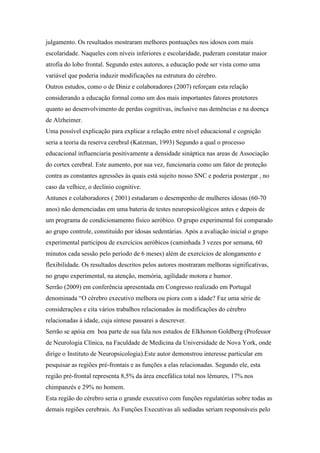 julgamento. Os resultados mostraram melhores pontuações nos idosos com mais
escolaridade. Naqueles com níveis inferiores e escolaridade, puderam constatar maior
atrofia do lobo frontal. Segundo estes autores, a educação pode ser vista como uma
variável que poderia induzir modificações na estrutura do cérebro.
Outros estudos, como o de Diniz e colaboradores (2007) reforçam esta relação
considerando a educação formal como um dos mais importantes fatores protetores
quanto ao desenvolvimento de perdas cognitivas, inclusive nas demências e na doença
de Alzheimer.
Uma possível explicação para explicar a relação entre nível educacional e cognição
seria a teoria da reserva cerebral (Katzman, 1993) Segundo a qual o processo
educacional influenciaria positivamente a densidade sináptica nas areas de Associação
do cortex cerebral. Este aumento, por sua vez, funcionaria como um fator de proteção
contra as constantes agressões às quais está sujeito nosso SNC e poderia postergar , no
caso da velhice, o declinio cognitive.
Antunes e colaboradores ( 2001) estudaram o desempenho de mulheres idosas (60-70
anos) não demenciadas em uma bateria de testes neuropsicológicos antes e depois de
um programa de condicionamento físico aeróbico. O grupo experimental foi comparado
ao grupo controle, constituído por idosas sedentárias. Após a avaliação inicial o grupo
experimental participou de exercícios aeróbicos (caminhada 3 vezes por semana, 60
minutos cada sessão pelo período de 6 meses) além de exercícios de alongamento e
flexibilidade. Os resultados descritos pelos autores mostraram melhoras significativas,
no grupo experimental, na atenção, memória, agilidade motora e humor.
Serrão (2009) em conferência apresentada em Congresso realizado em Portugal
denominada “O cérebro executivo melhora ou piora com a idade? Faz uma série de
considerações e cita vários trabalhos relacionados às modificações do cérebro
relacionadas à idade, cuja síntese passarei a descrever.
Serrão se apóia em boa parte de sua fala nos estudos de Elkhonon Goldberg (Professor
de Neurologia Clínica, na Faculdade de Medicina da Universidade de Nova York, onde
dirige o Instituto de Neuropsicologia).Este autor demonstrou interesse particular em
pesquisar as regiões pré-frontais e as funções a elas relacionadas. Segundo ele, esta
região pré-frontal representa 8,5% da área encefálica total nos lêmures, 17% nos
chimpanzés e 29% no homem.
Esta região do cérebro seria o grande executivo com funções regulatórias sobre todas as
demais regiões cerebrais. As Funções Executivas ali sediadas seriam responsáveis pelo
 