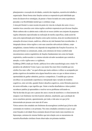 planejamento e execução de atividades, controle dos impulsos, memória de trabalho e
organização. Desta forma estas funções seriam as responsáveis pela habilidade que
temos de desenvolver estratégias, de pensar o futuro levando em conta experiências
passadas e na flexibilidade mental que o cotidiano exige.
A área pré-frontal é a mais recente do ponto de vista da evolução dos seres vivos e
mantém ricas conexões com várias regiões cerebrais responsáveis por diversas funções.
Muito embora não se admita mais a idéia de ser nosso cérebro um conjunto de pequenas
regiões altamente especializadas na realização de tarefas específicas, ainda assim há
uma certa especialização pois funções como ações motoras, áreas de reconhecimento de
sensações diversas (visuais, auditivas, olfativas etc) são bastante bem reconhecidas. A
integração dessas várias regiões e com suas conexões sub-corticais (tálamo, corpo
amigdaliano, sistema límbico etc) depende da integridade das Funções Executivas. As
áreas pré-frontais se comunicam, ainda, com estruturas do tronco cerebral onde
encontraremos centros regulatórios de funções fundamentais tais como da função
respiratória, cardiovascular e o sistema reticular ativador ascendente que controla a
atenção, o ciclo vigília-sono e a vigilância.
Goldberg (2005) citado por Serrão publicou livro sobre neurobiologia com o título “O
paradoxo da sabedoria! Como é que a sua mente fica mais forte à medida que seu
cérebro fica mais velho “ no qual afirma que muito embora a velhice se acompanhe por
perdas cognitivas ela também teria alguns benefícios uma vez que os idosos teriam a
oportunidade de ganhar sabedoria, perícia e competência. À medida que a pessoa
envelhece vai acumulando experiência e introjetando tipos variados de modelos
cognitivos, estes servirão, quando frente à desafios cognitivos, como fórmulas passíveis
de serem utilizadas, o que significa que frente a tarefas desafiadoras o idoso poderá
reconhecer padrões já apreendidos e resolver novos problemas utilizando-os.
Não há duvidas de que com o passar dos anos a morte de neurônios e o silenciamento de
sinapses é um fenômeno inevitável porem sabemos, atualmente, que a produção de
novos neurônios persiste, aparentemente, por toda a vida uma vez que já foi
demonstrada em pessoas com mais de 65 anos.
Vários autores têm estudado este fenômeno da neurogênese cerebral que já havia sido
constatada em roedores e em primatas. Nos ratos estudados constatou-se que os que
eram forçados à atividade física constante desenvolviam muito mais neurônios no
hipocampo, estrutura do sistema límbico que tem relação com os mecanismos da
memória.Resultados similares foram observados em primatas também.
 