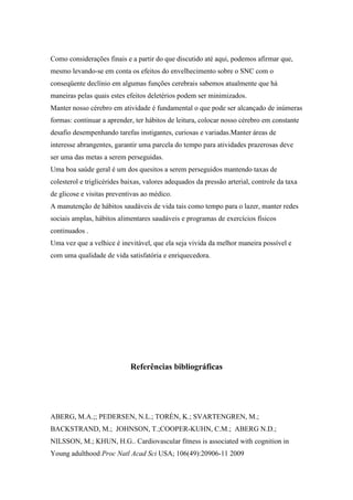 Como considerações finais e a partir do que discutido até aqui, podemos afirmar que,
mesmo levando-se em conta os efeitos do envelhecimento sobre o SNC com o
conseqüente declínio em algumas funções cerebrais sabemos atualmente que há
maneiras pelas quais estes efeitos deletérios podem ser minimizados.
Manter nosso cérebro em atividade é fundamental o que pode ser alcançado de inúmeras
formas: continuar a aprender, ter hábitos de leitura, colocar nosso cérebro em constante
desafio desempenhando tarefas instigantes, curiosas e variadas.Manter áreas de
interesse abrangentes, garantir uma parcela do tempo para atividades prazerosas deve
ser uma das metas a serem perseguidas.
Uma boa saúde geral é um dos quesitos a serem perseguidos mantendo taxas de
colesterol e triglicérides baixas, valores adequados da pressão arterial, controle da taxa
de glicose e visitas preventivas ao médico.
A manutenção de hábitos saudáveis de vida tais como tempo para o lazer, manter redes
sociais amplas, hábitos alimentares saudáveis e programas de exercícios físicos
continuados .
Uma vez que a velhice é inevitável, que ela seja vivida da melhor maneira possível e
com uma qualidade de vida satisfatória e enriquecedora.
Referências bibliográficas
ABERG, M.A.;; PEDERSEN, N.L.; TORÉN, K.; SVARTENGREN, M.;
BACKSTRAND, M.; JOHNSON, T.;COOPER-KUHN, C.M.; ABERG N.D.;
NILSSON, M.; KHUN, H.G.. Cardiovascular fitness is associated with cognition in
Young adulthood Proc Natl Acad Sci USA; 106(49):20906-11 2009
 